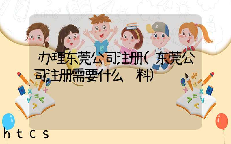 办理东莞公司注册(东莞公司注册需要什么资料)/