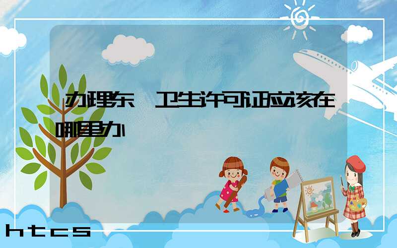 办理东莞卫生许可证应该在哪里办/