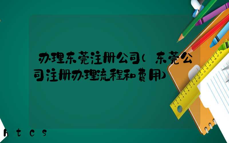 办理东莞注册公司(东莞公司注册办理流程和费用)/